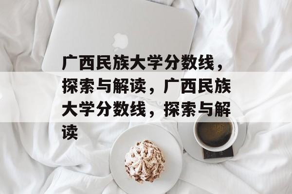 广西民族大学分数线，探索与解读，广西民族大学分数线，探索与解读