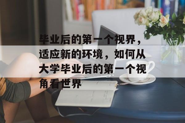 毕业后的第一个视界，适应新的环境，如何从大学毕业后的第一个视角看世界