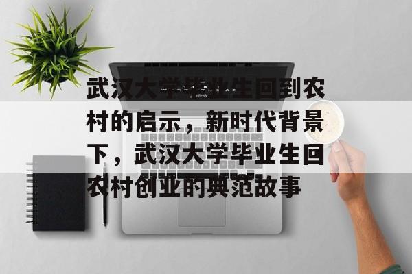 武汉大学毕业生回到农村的启示,新时代背景下,武汉大学毕业生回农村创业的典范故事 武汉大学毕业生回到农村的启示,新时代背景下,武汉大学毕业生回农村创业的典范故事