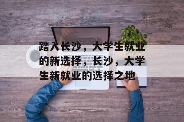 踏入长沙,大学生就业的新选择,长沙,大学生新就业的选择之地 踏入长沙,大学生就业的新选择,长沙,大学生新就业的选择之地