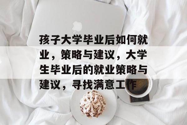 孩子大学毕业后如何就业,策略与建议,大学生毕业后的就业策略与建议,寻找满意工作 孩子大学毕业后如何就业,策略与建议,大学生毕业后的就业策略与建议,寻找满意工作