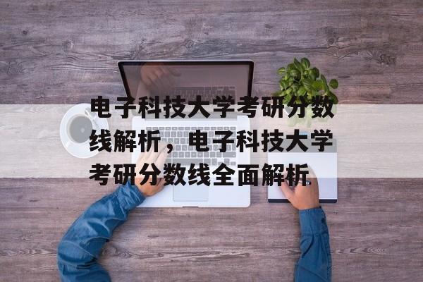 电子科技大学考研分数线解析,电子科技大学考研分数线全面解析 电子科技大学考研分数线解析,电子科技大学考研分数线全面解析