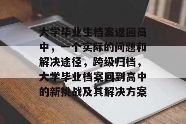 大学毕业生档案返回高中,一个实际的问题和解决途径,跨级归档,大学毕业档案回到高中的新挑战及其解决方案 大学毕业生档案返回高中,一个实际的问题和解决途径,跨级归档,大学毕业档案回到高中的新挑战及其解决方案