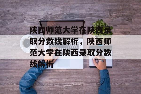 陕西师范大学在陕西录取分数线解析,陕西师范大学在陕西录取分数线解析 陕西师范大学在陕西录取分数线解析,陕西师范大学在陕西录取分数线解析