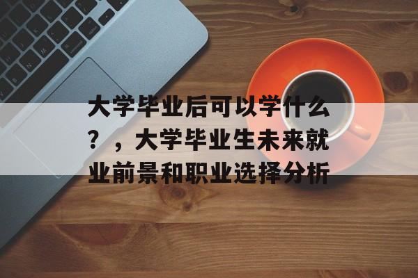 大学毕业后可以学什么？，大学毕业生未来就业前景和职业选择分析