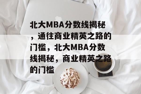 北大MBA分数线揭秘，通往商业精英之路的门槛，北大MBA分数线揭秘，商业精英之路的门槛