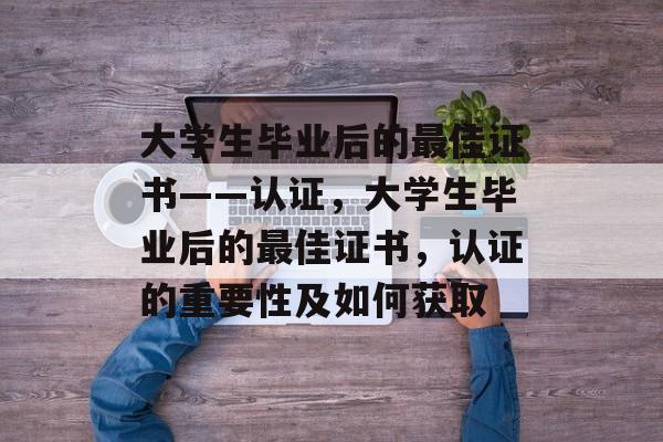 大学生毕业后的最佳证书——认证,大学生毕业后的最佳证书,认证的重要性及如何获取 大学生毕业后的最佳证书——认证,大学生毕业后的最佳证书,认证的重要性及如何获取