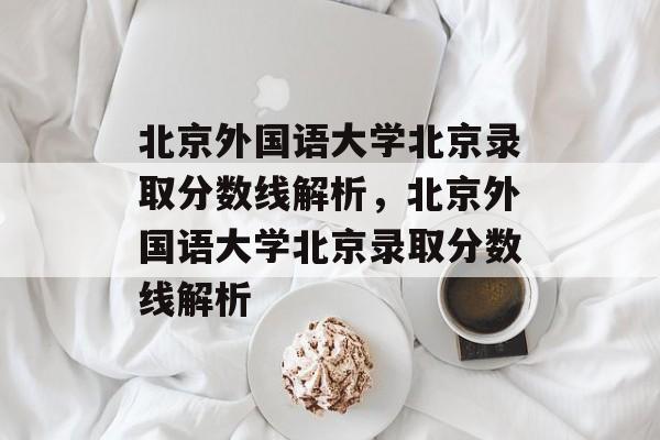 北京外国语大学北京录取分数线解析,北京外国语大学北京录取分数线解析 北京外国语大学北京录取分数线解析,北京外国语大学北京录取分数线解析