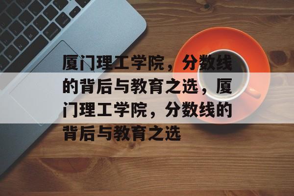 厦门理工学院，分数线的背后与教育之选，厦门理工学院，分数线的背后与教育之选