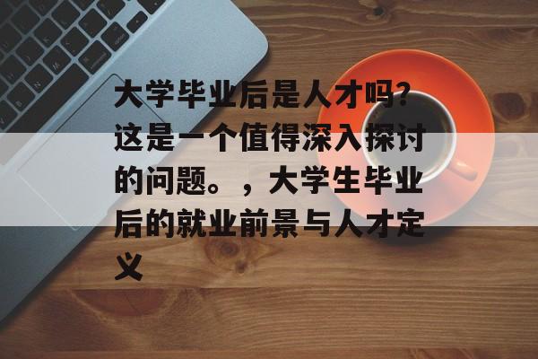 大学毕业后是人才吗?这是一个值得深入探讨的问题。,大学生毕业后的就业前景与人才定义 大学毕业后是人才吗?这是一个值得深入探讨的问题。,大学生毕业后的就业前景与人才定义