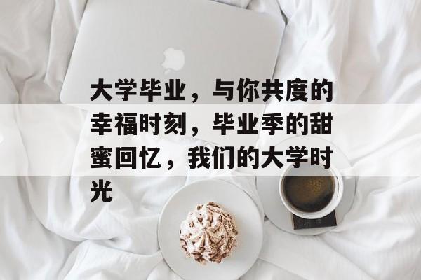 大学毕业，与你共度的幸福时刻，毕业季的甜蜜回忆，我们的大学时光