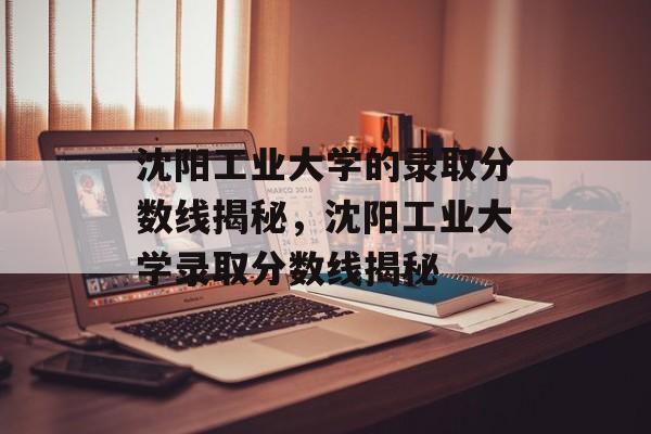 沈阳工业大学的录取分数线揭秘,沈阳工业大学录取分数线揭秘 沈阳工业大学的录取分数线揭秘,沈阳工业大学录取分数线揭秘