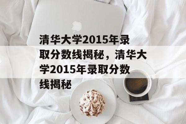 清华大学2015年录取分数线揭秘，清华大学2015年录取分数线揭秘