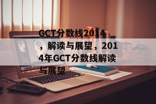 GCT分数线2014,解读与展望,2014年GCT分数线解读与展望 GCT分数线2014,解读与展望,2014年GCT分数线解读与展望