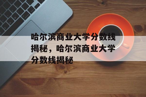 哈尔滨商业大学分数线揭秘，哈尔滨商业大学分数线揭秘