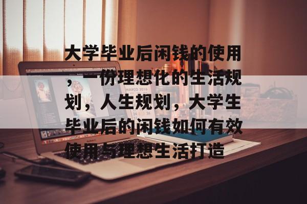 大学毕业后闲钱的使用,一份理想化的生活规划,人生规划,大学生毕业后的闲钱如何有效使用与理想生活打造 大学毕业后闲钱的使用,一份理想化的生活规划,人生规划,大学生毕业后的闲钱如何有效使用与理想生活打造