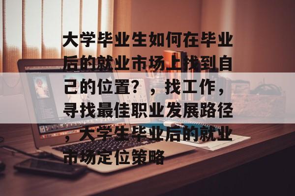大学毕业生如何在毕业后的就业市场上找到自己的位置?,找工作,寻找最佳职业发展路径,大学生毕业后的就业市场定位策略 大学毕业生如何在毕业后的就业市场上找到自己的位置?,找工作,寻找最佳职业发展路径,大学生毕业后的就业市场定位策略