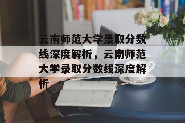 云南师范大学录取分数线深度解析,云南师范大学录取分数线深度解析 云南师范大学录取分数线深度解析,云南师范大学录取分数线深度解析