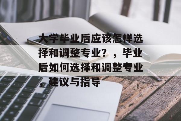 大学毕业后应该怎样选择和调整专业?,毕业后如何选择和调整专业,建议与指导 大学毕业后应该怎样选择和调整专业?,毕业后如何选择和调整专业,建议与指导