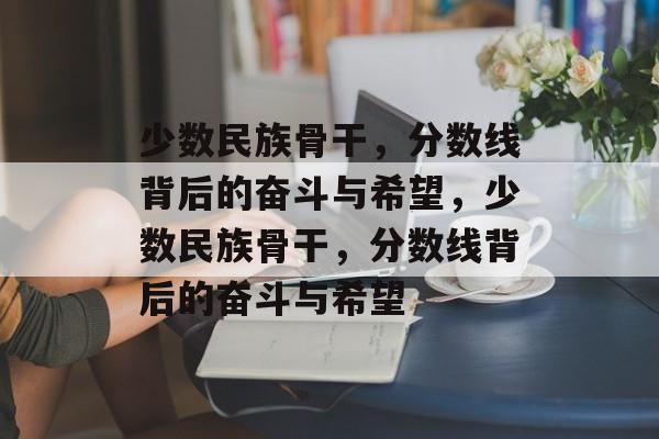 少数民族骨干,分数线背后的奋斗与希望,少数民族骨干,分数线背后的奋斗与希望 少数民族骨干,分数线背后的奋斗与希望,少数民族骨干,分数线背后的奋斗与希望