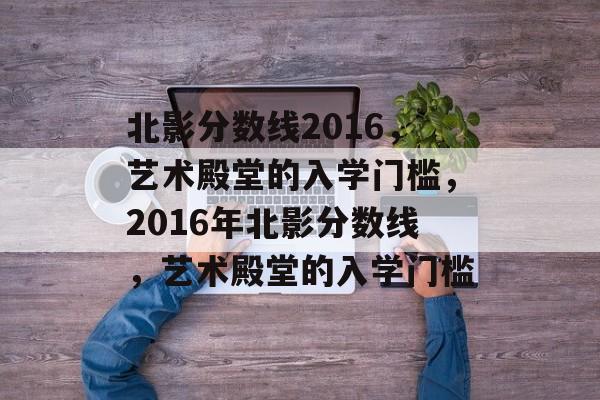 北影分数线2016,艺术殿堂的入学门槛,2016年北影分数线,艺术殿堂的入学门槛 北影分数线2016,艺术殿堂的入学门槛,2016年北影分数线,艺术殿堂的入学门槛