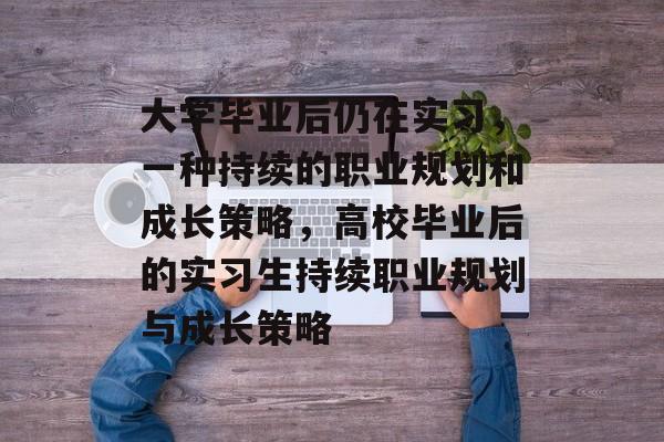 大学毕业后仍在实习,一种持续的职业规划和成长策略,高校毕业后的实习生持续职业规划与成长策略 大学毕业后仍在实习,一种持续的职业规划和成长策略,高校毕业后的实习生持续职业规划与成长策略