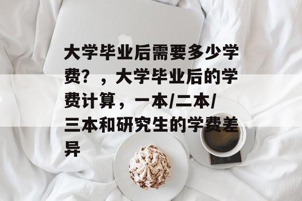 大学毕业后需要多少学费？，大学毕业后的学费计算，一本/二本/三本和研究生的学费差异