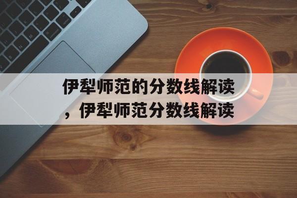 伊犁师范的分数线解读，伊犁师范分数线解读