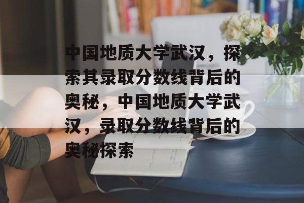 中国地质大学武汉，探索其录取分数线背后的奥秘，中国地质大学武汉，录取分数线背后的奥秘探索
