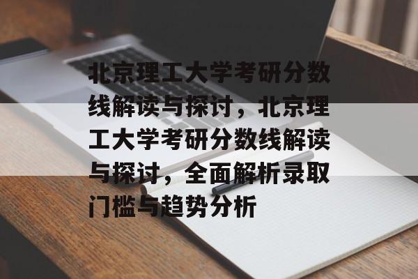 北京理工大学考研分数线解读与探讨，北京理工大学考研分数线解读与探讨，全面解析录取门槛与趋势分析