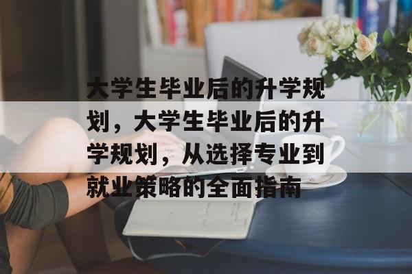 大学生毕业后的升学规划,大学生毕业后的升学规划,从选择专业到就业策略的全面指南 大学生毕业后的升学规划,大学生毕业后的升学规划,从选择专业到就业策略的全面指南