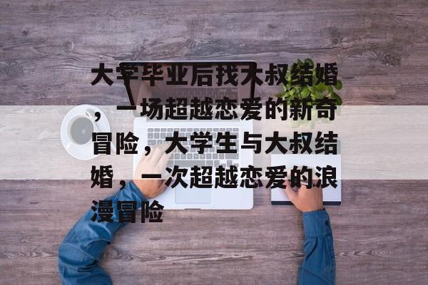 大学毕业后找大叔结婚,一场超越恋爱的新奇冒险,大学生与大叔结婚,一次超越恋爱的浪漫冒险 大学毕业后找大叔结婚,一场超越恋爱的新奇冒险,大学生与大叔结婚,一次超越恋爱的浪漫冒险