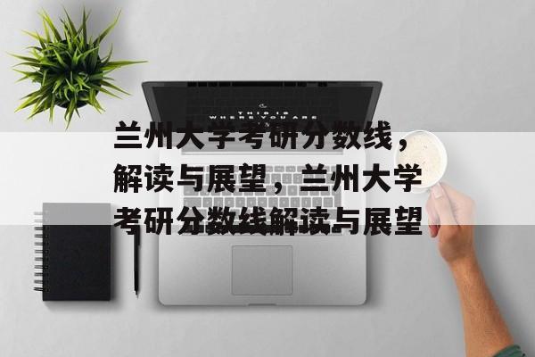 兰州大学考研分数线，解读与展望，兰州大学考研分数线解读与展望