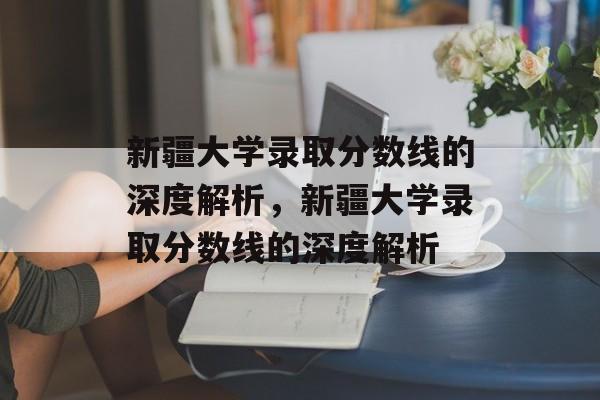 新疆大学录取分数线的深度解析,新疆大学录取分数线的深度解析 新疆大学录取分数线的深度解析,新疆大学录取分数线的深度解析