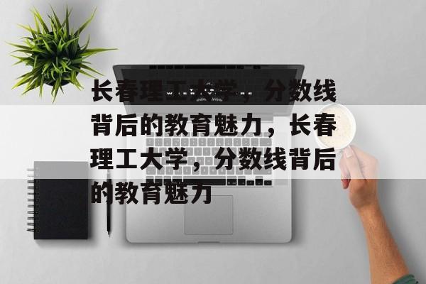 长春理工大学，分数线背后的教育魅力，长春理工大学，分数线背后的教育魅力