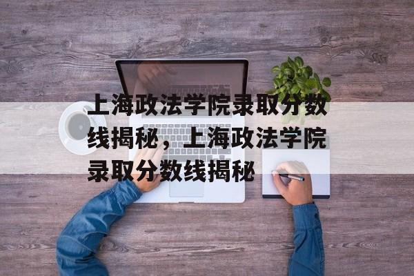 上海政法学院录取分数线揭秘，上海政法学院录取分数线揭秘