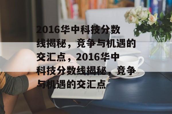 2016华中科技分数线揭秘,竞争与机遇的交汇点,2016华中科技分数线揭秘,竞争与机遇的交汇点 2016华中科技分数线揭秘,竞争与机遇的交汇点,2016华中科技分数线揭秘,竞争与机遇的交汇点