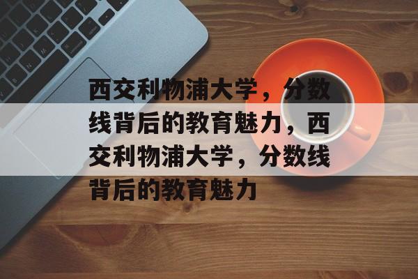 西交利物浦大学，分数线背后的教育魅力，西交利物浦大学，分数线背后的教育魅力