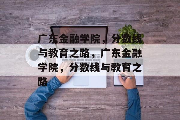 广东金融学院，分数线与教育之路，广东金融学院，分数线与教育之路