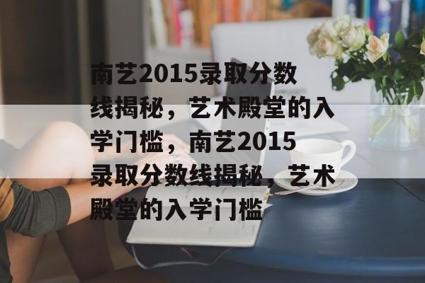 南艺2015录取分数线揭秘，艺术殿堂的入学门槛，南艺2015录取分数线揭秘，艺术殿堂的入学门槛