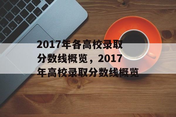 2017年各高校录取分数线概览，2017年高校录取分数线概览