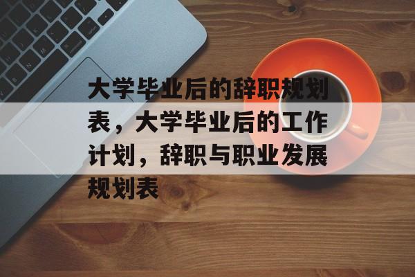 大学毕业后的辞职规划表,大学毕业后的工作计划,辞职与职业发展规划表 大学毕业后的辞职规划表,大学毕业后的工作计划,辞职与职业发展规划表