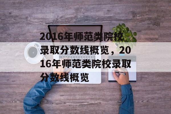 2016年师范类院校录取分数线概览，2016年师范类院校录取分数线概览