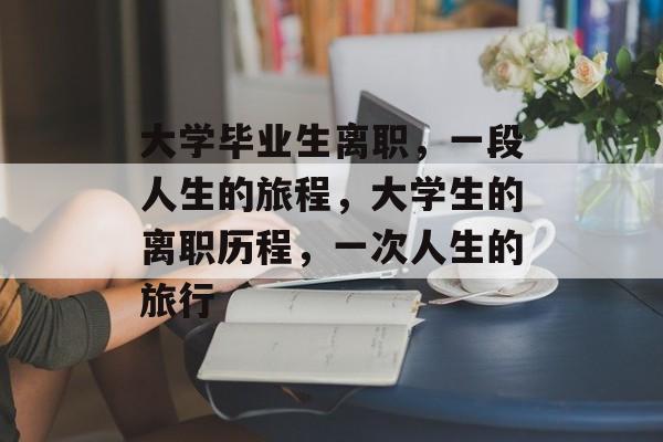 大学毕业生离职,一段人生的旅程,大学生的离职历程,一次人生的旅行 大学毕业生离职,一段人生的旅程,大学生的离职历程,一次人生的旅行