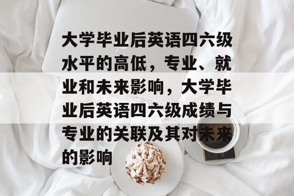 大学毕业后英语四六级水平的高低，专业、就业和未来影响，大学毕业后英语四六级成绩与专业的关联及其对未来的影响