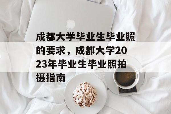 成都大学毕业生毕业照的要求,成都大学2023年毕业生毕业照拍摄指南 成都大学毕业生毕业照的要求,成都大学2023年毕业生毕业照拍摄指南