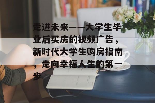 走进未来——大学生毕业后买房的视频广告,新时代大学生购房指南,走向幸福人生的第一步 走进未来——大学生毕业后买房的视频广告,新时代大学生购房指南,走向幸福人生的第一步