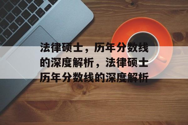 法律硕士,历年分数线的深度解析,法律硕士历年分数线的深度解析 法律硕士,历年分数线的深度解析,法律硕士历年分数线的深度解析