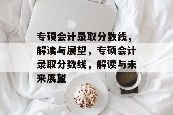 专硕会计录取分数线，解读与展望，专硕会计录取分数线，解读与未来展望
