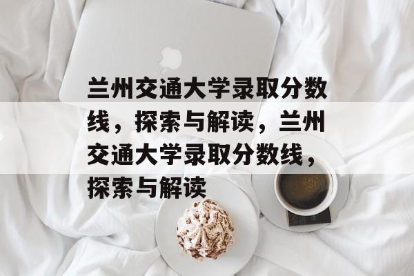 兰州交通大学录取分数线，探索与解读，兰州交通大学录取分数线，探索与解读